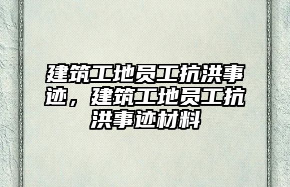 建筑工地員工抗洪事跡，建筑工地員工抗洪事跡材料