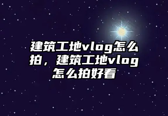 建筑工地vlog怎么拍，建筑工地vlog怎么拍好看