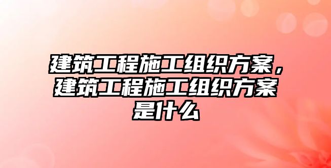 建筑工程施工組織方案，建筑工程施工組織方案是什么