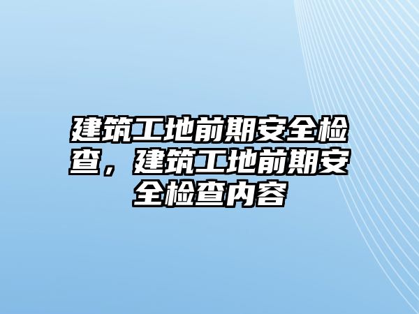 建筑工地前期安全檢查，建筑工地前期安全檢查內(nèi)容