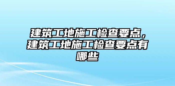 建筑工地施工檢查要點(diǎn)，建筑工地施工檢查要點(diǎn)有哪些