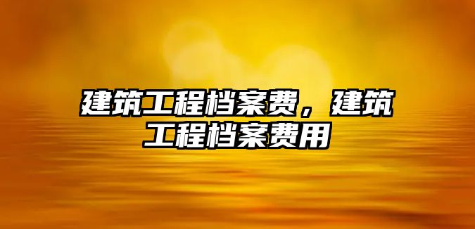 建筑工程檔案費(fèi)，建筑工程檔案費(fèi)用