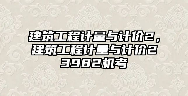 建筑工程計(jì)量與計(jì)價(jià)2，建筑工程計(jì)量與計(jì)價(jià)23982機(jī)考