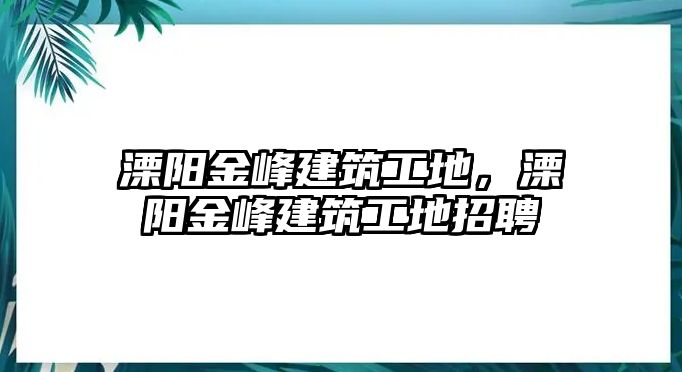 溧陽金峰建筑工地，溧陽金峰建筑工地招聘