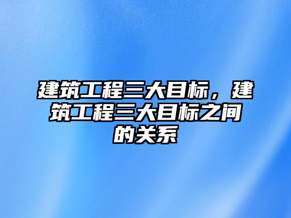 建筑工程三大目標(biāo)，建筑工程三大目標(biāo)之間的關(guān)系