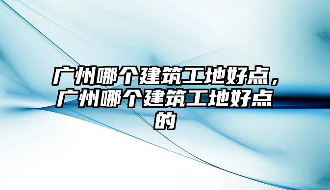 廣州哪個建筑工地好點，廣州哪個建筑工地好點的