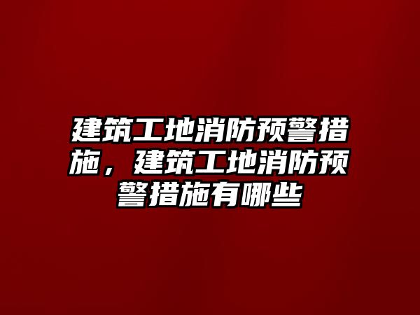 建筑工地消防預警措施，建筑工地消防預警措施有哪些