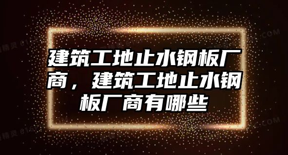 建筑工地止水鋼板廠商，建筑工地止水鋼板廠商有哪些