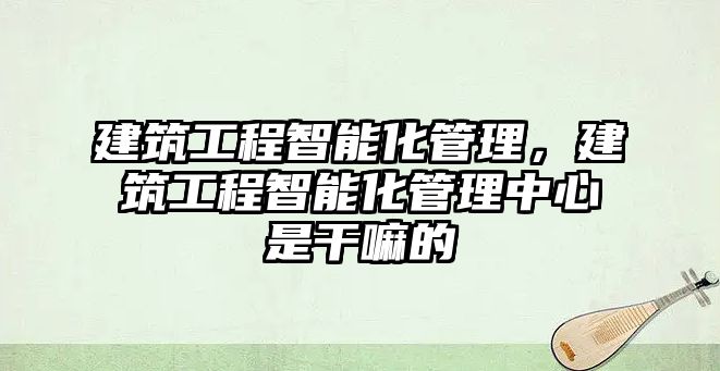 建筑工程智能化管理，建筑工程智能化管理中心是干嘛的