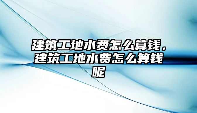 建筑工地水費怎么算錢，建筑工地水費怎么算錢呢