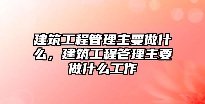 建筑工程管理主要做什么，建筑工程管理主要做什么工作