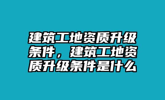 建筑工地資質(zhì)升級條件，建筑工地資質(zhì)升級條件是什么