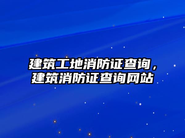 建筑工地消防證查詢，建筑消防證查詢網(wǎng)站