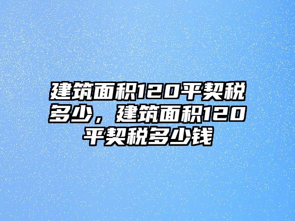 建筑面積120平契稅多少，建筑面積120平契稅多少錢