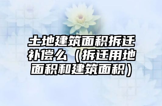 土地建筑面積拆遷補償么（拆遷用地面積和建筑面積）