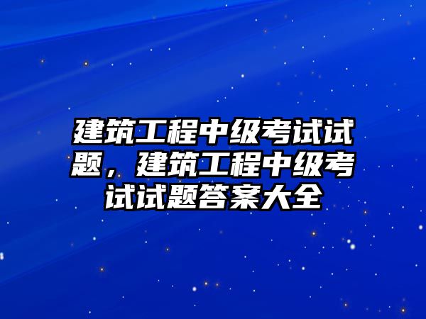 建筑工程中級(jí)考試試題，建筑工程中級(jí)考試試題答案大全