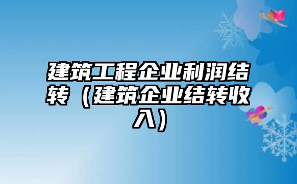 建筑工程企業(yè)利潤(rùn)結(jié)轉(zhuǎn)（建筑企業(yè)結(jié)轉(zhuǎn)收入）