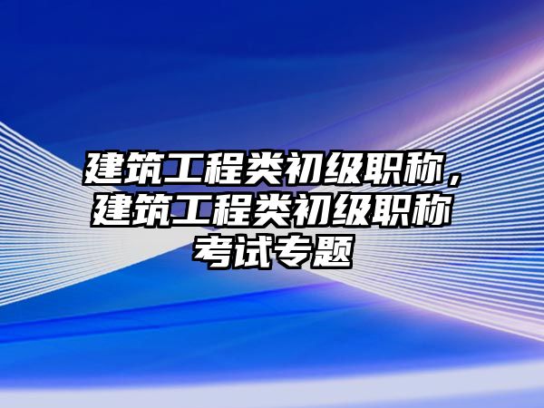 建筑工程類初級職稱，建筑工程類初級職稱考試專題