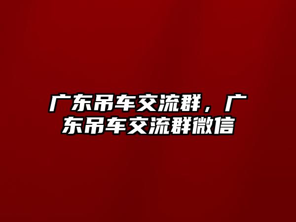 廣東吊車交流群，廣東吊車交流群微信