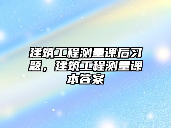 建筑工程測量課后習(xí)題，建筑工程測量課本答案