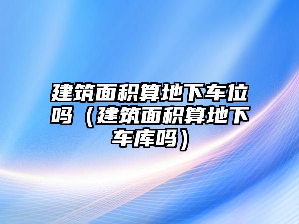 建筑面積算地下車位嗎（建筑面積算地下車庫(kù)嗎）