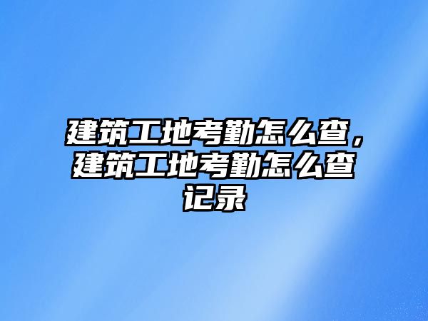 建筑工地考勤怎么查，建筑工地考勤怎么查記錄