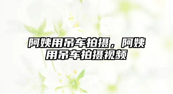 阿姨用吊車拍攝，阿姨用吊車拍攝視頻