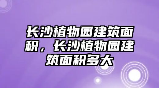 長沙植物園建筑面積，長沙植物園建筑面積多大