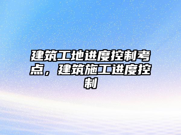 建筑工地進度控制考點，建筑施工進度控制