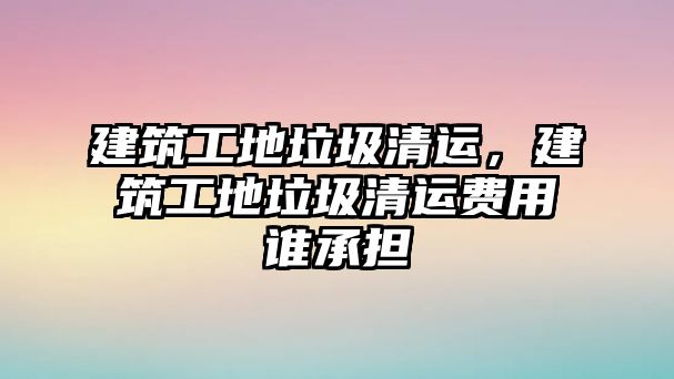 建筑工地垃圾清運(yùn)，建筑工地垃圾清運(yùn)費(fèi)用誰(shuí)承擔(dān)