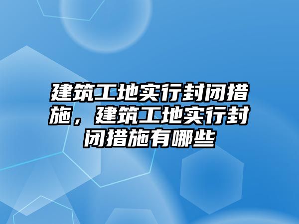 建筑工地實行封閉措施，建筑工地實行封閉措施有哪些