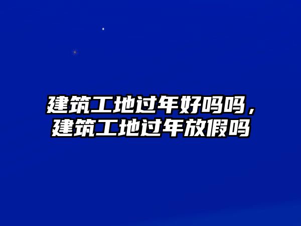 建筑工地過年好嗎嗎，建筑工地過年放假嗎