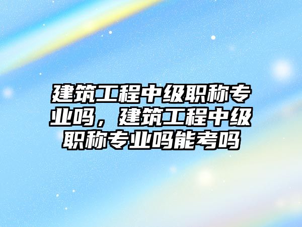 建筑工程中級(jí)職稱(chēng)專(zhuān)業(yè)嗎，建筑工程中級(jí)職稱(chēng)專(zhuān)業(yè)嗎能考嗎