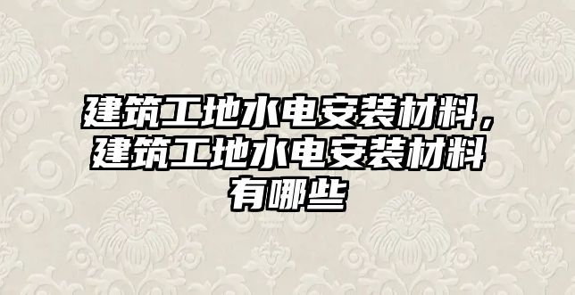 建筑工地水電安裝材料，建筑工地水電安裝材料有哪些