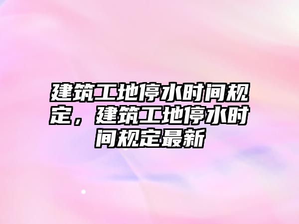 建筑工地停水時間規(guī)定，建筑工地停水時間規(guī)定最新