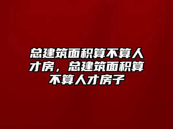 總建筑面積算不算人才房，總建筑面積算不算人才房子