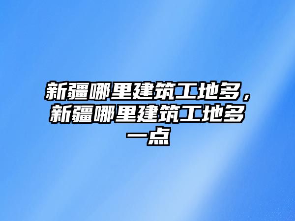 新疆哪里建筑工地多，新疆哪里建筑工地多一點