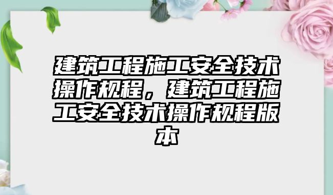 建筑工程施工安全技術(shù)操作規(guī)程，建筑工程施工安全技術(shù)操作規(guī)程版本