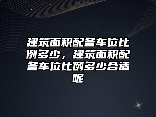 建筑面積配備車位比例多少，建筑面積配備車位比例多少合適呢