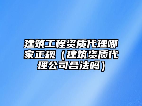 建筑工程資質(zhì)代理哪家正規(guī)（建筑資質(zhì)代理公司合法嗎）