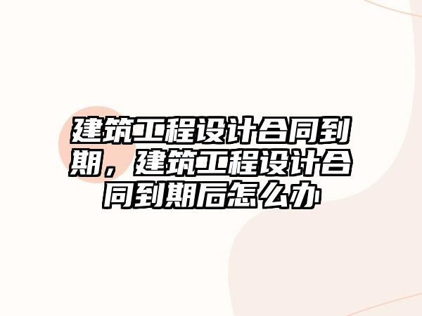 建筑工程設計合同到期，建筑工程設計合同到期后怎么辦