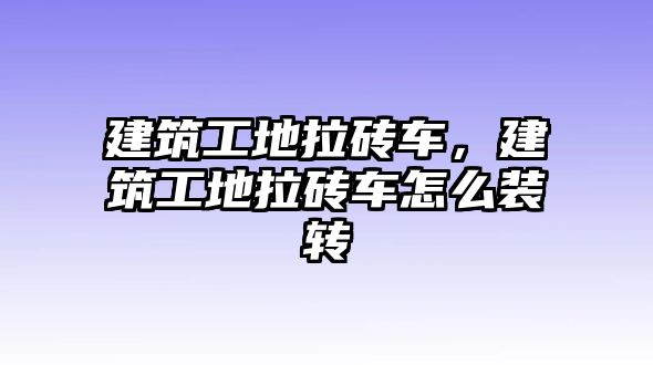 建筑工地拉磚車，建筑工地拉磚車怎么裝轉(zhuǎn)