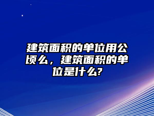 建筑面積的單位用公頃么，建筑面積的單位是什么?