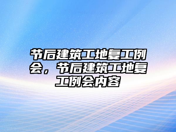 節(jié)后建筑工地復(fù)工例會(huì)，節(jié)后建筑工地復(fù)工例會(huì)內(nèi)容