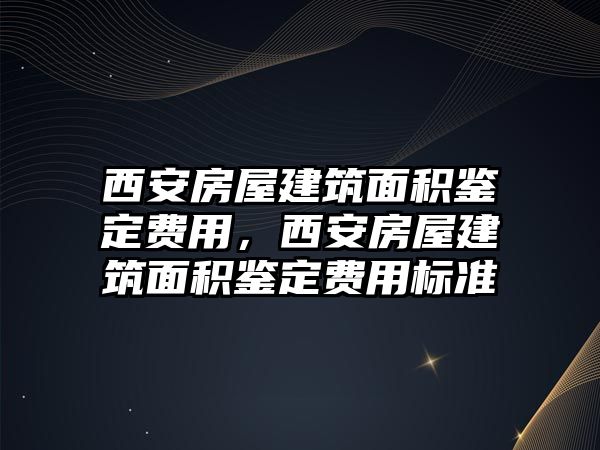 西安房屋建筑面積鑒定費(fèi)用，西安房屋建筑面積鑒定費(fèi)用標(biāo)準(zhǔn)