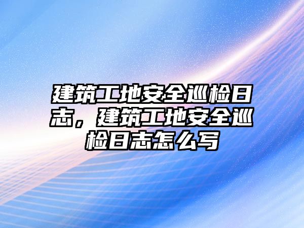 建筑工地安全巡檢日志，建筑工地安全巡檢日志怎么寫