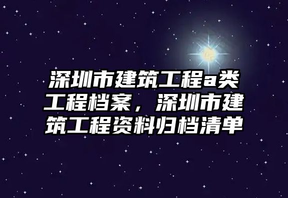 深圳市建筑工程a類工程檔案，深圳市建筑工程資料歸檔清單