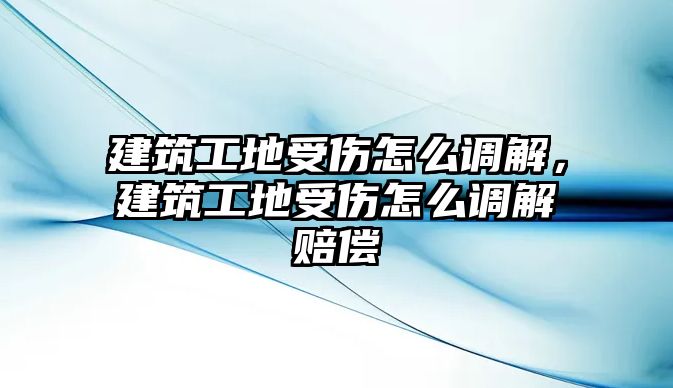 建筑工地受傷怎么調(diào)解，建筑工地受傷怎么調(diào)解賠償