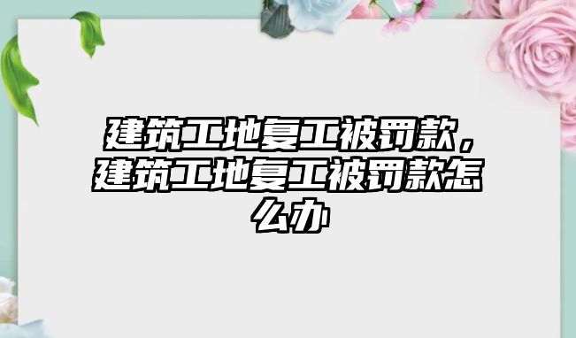 建筑工地復(fù)工被罰款，建筑工地復(fù)工被罰款怎么辦