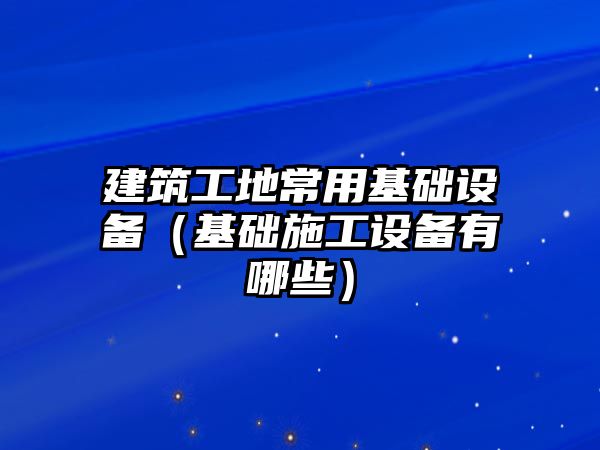 建筑工地常用基礎(chǔ)設(shè)備（基礎(chǔ)施工設(shè)備有哪些）